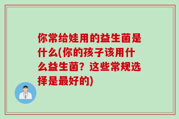 你常给娃用的益生菌是什么(你的孩子该用什么益生菌？这些常规选择是好的)