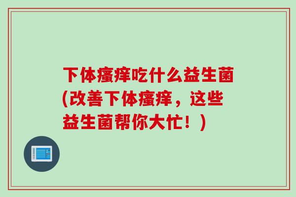 下体吃什么益生菌(改善下体，这些益生菌帮你大忙！)