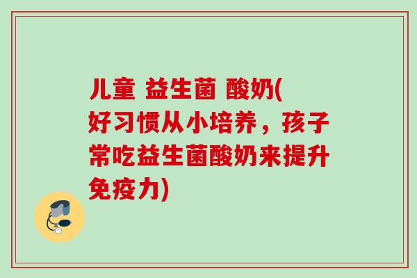 儿童 益生菌 酸奶(好习惯从小培养，孩子常吃益生菌酸奶来提升力)