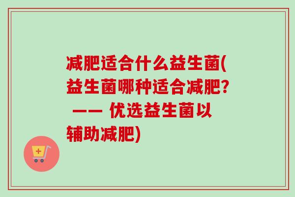 适合什么益生菌(益生菌哪种适合？ —— 优选益生菌以辅助)