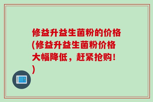 修益升益生菌粉的价格(修益升益生菌粉价格大幅降低，赶紧抢购！)