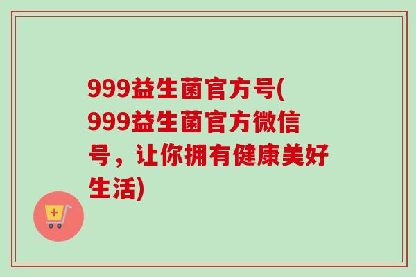 999益生菌官方号(999益生菌官方微信号，让你拥有健康美好生活)