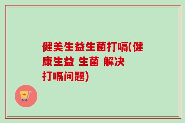 健美生益生菌打嗝(健康生益 生菌 解决 打嗝问题)
