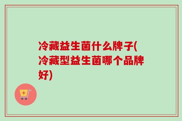冷藏益生菌什么牌子(冷藏型益生菌哪个品牌好)