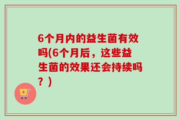 6个月内的益生菌有效吗(6个月后，这些益生菌的效果还会持续吗？)