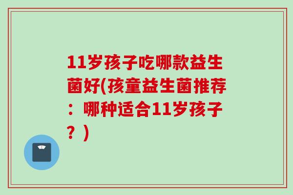 11岁孩子吃哪款益生菌好(孩童益生菌推荐：哪种适合11岁孩子？)
