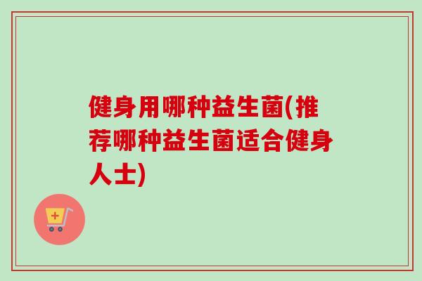 健身用哪种益生菌(推荐哪种益生菌适合健身人士)