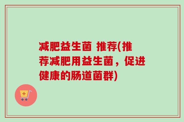 益生菌 推荐(推荐用益生菌,促进健康的肠道菌群) 益生菌 推荐(推荐用益生菌,促进健康的肠道菌群)