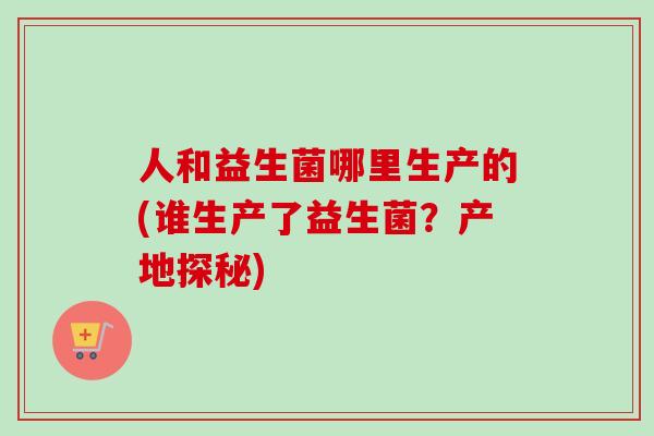 人和益生菌哪里生产的(谁生产了益生菌?产地探秘) 人和益生菌哪里生产的(谁生产了益生菌?产地探秘)