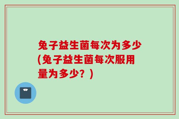 兔子益生菌每次为多少(兔子益生菌每次服用量为多少？)