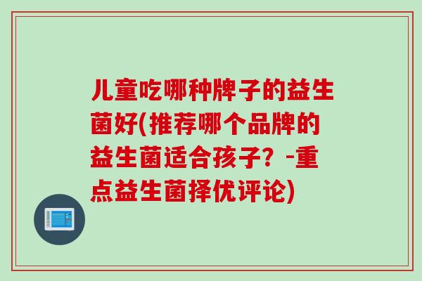 儿童吃哪种牌子的益生菌好(推荐哪个品牌的益生菌适合孩子?-重点益生菌择优评论) 儿童吃哪种牌子的益生菌好(推荐哪个品牌的益生菌适合孩子?-重点益生菌择优评论)