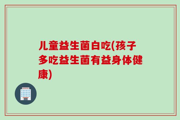 儿童益生菌白吃(孩子多吃益生菌有益身体健康)