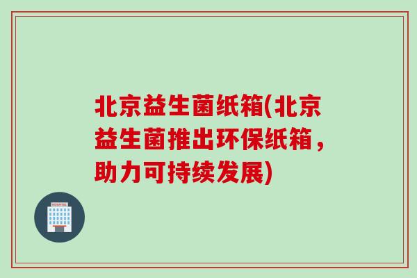 北京益生菌纸箱(北京益生菌推出环保纸箱，助力可持续发展)