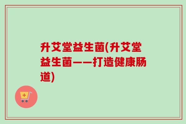 升艾堂益生菌(升艾堂益生菌——打造健康肠道)