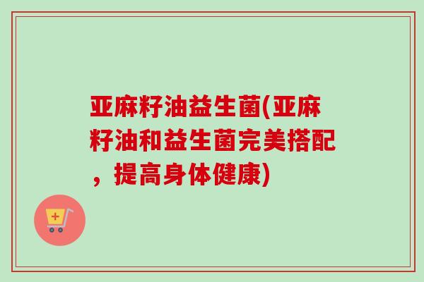 亚麻籽油益生菌(亚麻籽油和益生菌完美搭配，提高身体健康)