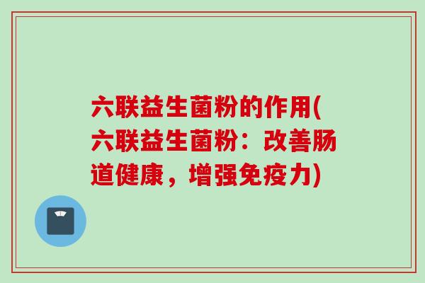 六联益生菌粉的作用(六联益生菌粉：改善肠道健康，增强力)