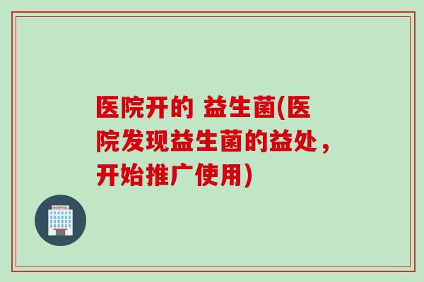 医院开的 益生菌(医院发现益生菌的益处，开始推广使用)