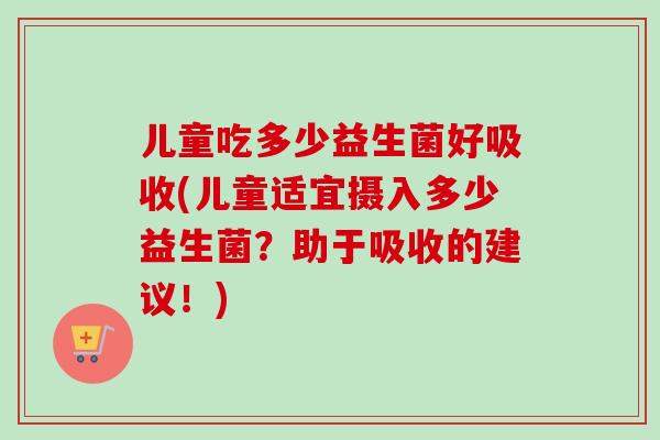 儿童吃多少益生菌好吸收(儿童适宜摄入多少益生菌？助于吸收的建议！)