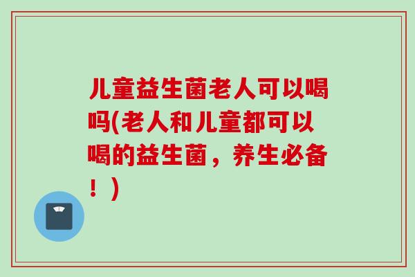 儿童益生菌老人可以喝吗(老人和儿童都可以喝的益生菌，养生必备！)
