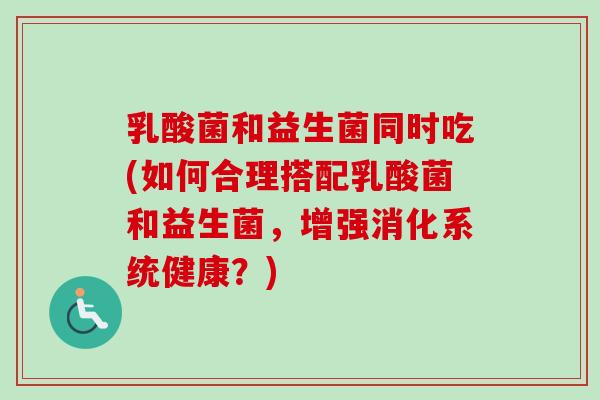 乳酸菌和益生菌同时吃(如何合理搭配乳酸菌和益生菌,增强消化系统健康?) 乳酸菌和益生菌同时吃(如何合理搭配乳酸菌和益生菌,增强消化系统健康?)