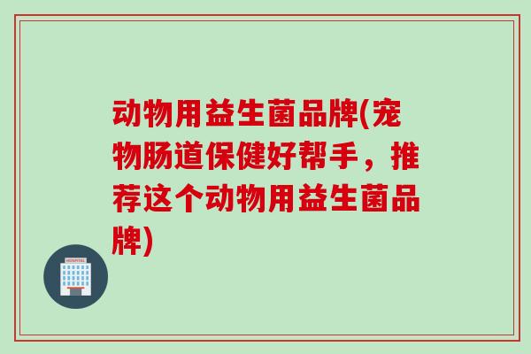 动物用益生菌品牌(宠物肠道保健好帮手，推荐这个动物用益生菌品牌)
