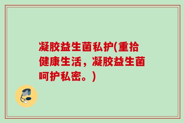 凝胶益生菌私护(重拾健康生活,凝胶益生菌呵护私密。) 凝胶益生菌私护(重拾健康生活,凝胶益生菌呵护私密。)