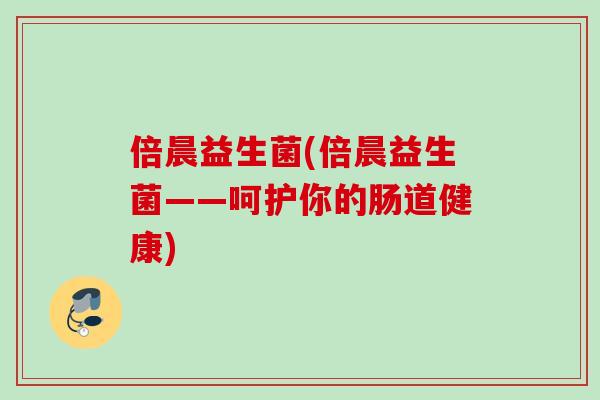 倍晨益生菌(倍晨益生菌——呵护你的肠道健康) 倍晨益生菌(倍晨益生菌——呵护你的肠道健康)