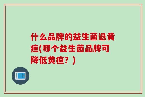 什么品牌的益生菌退黄疸(哪个益生菌品牌可降低黄疸？)