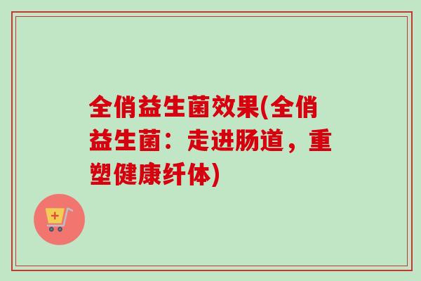 全俏益生菌效果(全俏益生菌:走进肠道,重塑健康纤体) 全俏益生菌效果(全俏益生菌:走进肠道,重塑健康纤体)