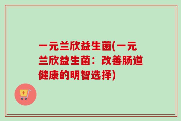 一元兰欣益生菌(一元兰欣益生菌:改善肠道健康的明智选择) 一元兰欣益生菌(一元兰欣益生菌:改善肠道健康的明智选择)