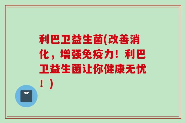利巴卫益生菌(改善消化,增强力!利巴卫益生菌让你健康无忧!) 利巴卫益生菌(改善消化,增强力!利巴卫益生菌让你健康无忧!)