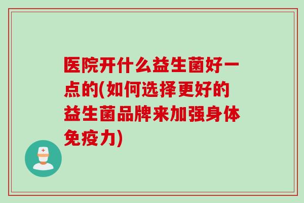 医院开什么益生菌好一点的(如何选择更好的益生菌品牌来加强身体力) 医院开什么益生菌好一点的(如何选择更好的益生菌品牌来加强身体力)