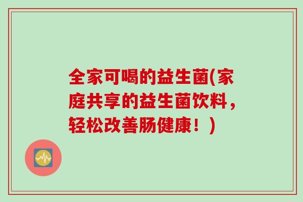 全家可喝的益生菌(家庭共享的益生菌饮料,轻松改善肠健康!) 全家可喝的益生菌(家庭共享的益生菌饮料,轻松改善肠健康!)