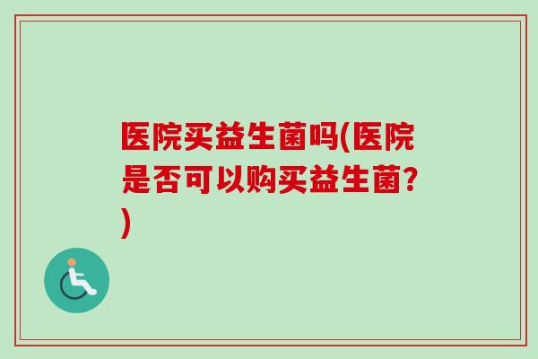医院买益生菌吗(医院是否可以购买益生菌？)