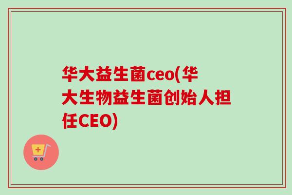 华大益生菌ceo(华大生物益生菌创始人担任CEO) 华大益生菌ceo(华大生物益生菌创始人担任CEO)
