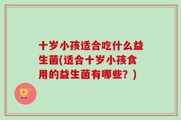 十岁小孩适合吃什么益生菌(适合十岁小孩食用的益生菌有哪些？)