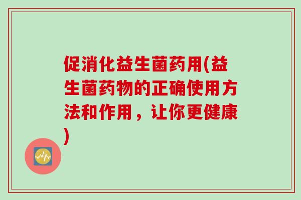 促消化益生菌药用(益生菌的正确使用方法和作用，让你更健康)
