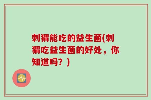 刺猬能吃的益生菌(刺猬吃益生菌的好处,你知道吗?) 刺猬能吃的益生菌(刺猬吃益生菌的好处,你知道吗?)