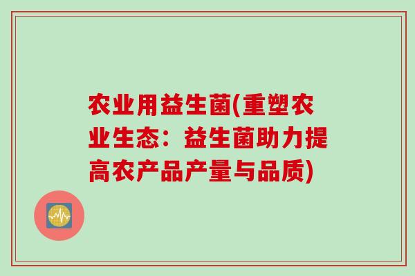 农业用益生菌(重塑农业生态:益生菌助力提高农产品产量与品质) 农业用益生菌(重塑农业生态:益生菌助力提高农产品产量与品质)
