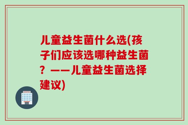 儿童益生菌什么选(孩子们应该选哪种益生菌?——儿童益生菌选择建议) 儿童益生菌什么选(孩子们应该选哪种益生菌?——儿童益生菌选择建议)