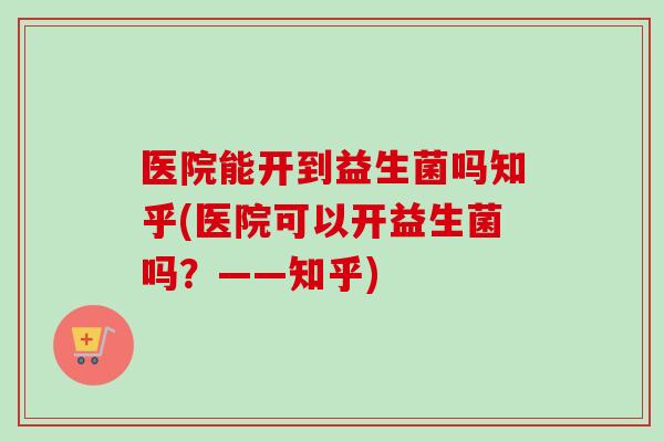 医院能开到益生菌吗知乎(医院可以开益生菌吗?——知乎) 医院能开到益生菌吗知乎(医院可以开益生菌吗?——知乎)