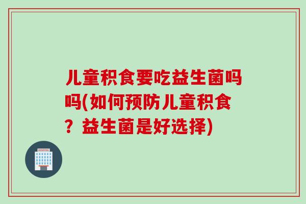 儿童积食要吃益生菌吗吗(如何儿童积食？益生菌是好选择)