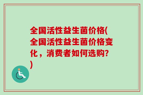 全国活性益生菌价格(全国活性益生菌价格变化,消费者如何选购?) 全国活性益生菌价格(全国活性益生菌价格变化,消费者如何选购?)