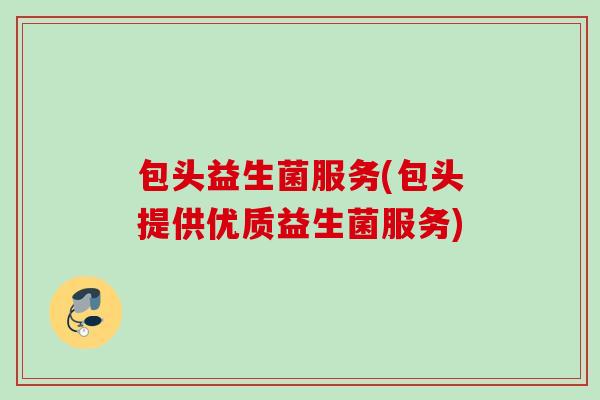 包头益生菌服务(包头提供优质益生菌服务) 包头益生菌服务(包头提供优质益生菌服务)