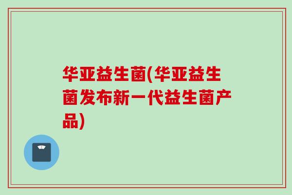 华亚益生菌(华亚益生菌发布新一代益生菌产品) 华亚益生菌(华亚益生菌发布新一代益生菌产品)