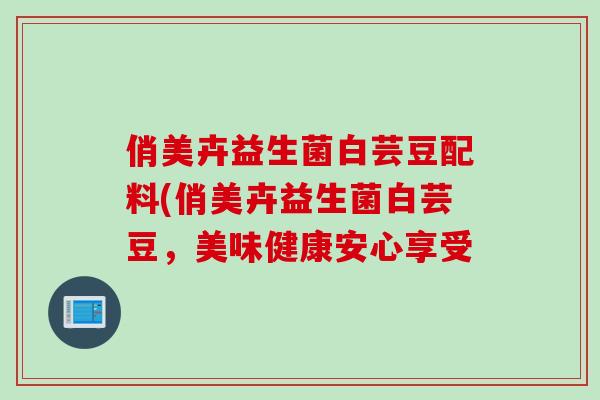 俏美卉益生菌白芸豆配料(俏美卉益生菌白芸豆，美味健康安心享受