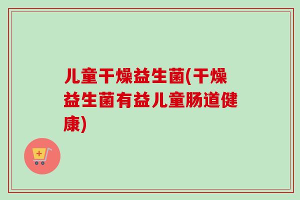 儿童干燥益生菌(干燥益生菌有益儿童肠道健康) 儿童干燥益生菌(干燥益生菌有益儿童肠道健康)