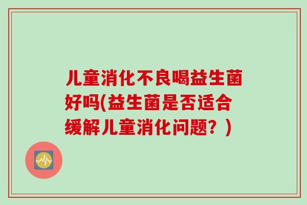 儿童喝益生菌好吗(益生菌是否适合缓解儿童消化问题?) 儿童喝益生菌好吗(益生菌是否适合缓解儿童消化问题?)