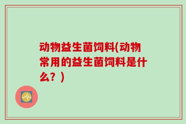 动物益生菌饲料(动物常用的益生菌饲料是什么？)