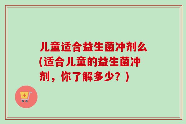 儿童适合益生菌冲剂么(适合儿童的益生菌冲剂，你了解多少？)